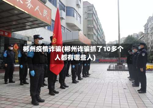 郴州疫情诈骗(郴州诈骗抓了10多个人都有哪些人)-第2张图片