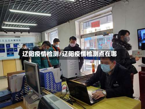 辽阳疫情检测/辽阳疫情检测点在哪-第2张图片