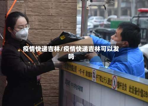 疫情快递吉林/疫情快递吉林可以发吗-第3张图片