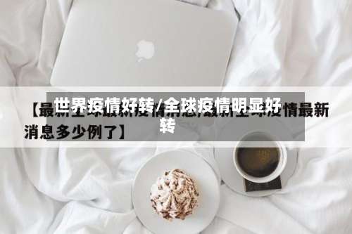 世界疫情好转/全球疫情明显好转-第3张图片