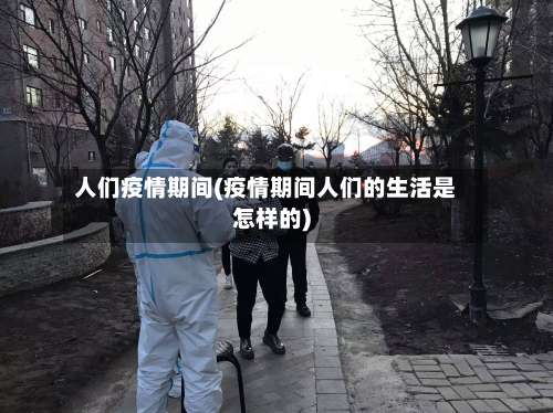 人们疫情期间(疫情期间人们的生活是怎样的)