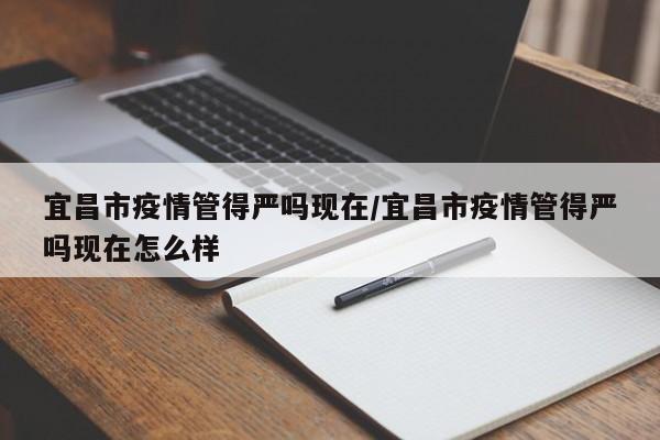 宜昌市疫情管得严吗现在/宜昌市疫情管得严吗现在怎么样