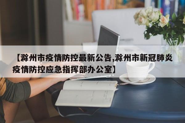 【滁州市疫情防控最新公告,滁州市新冠肺炎疫情防控应急指挥部办公室】