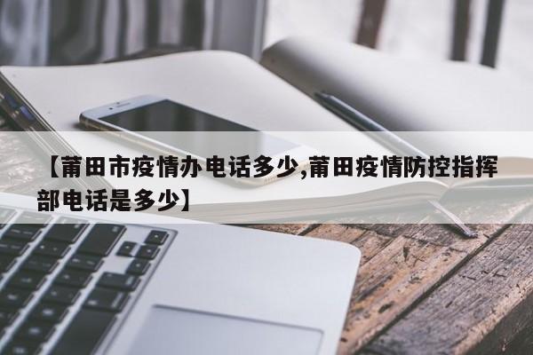 【莆田市疫情办电话多少,莆田疫情防控指挥部电话是多少】