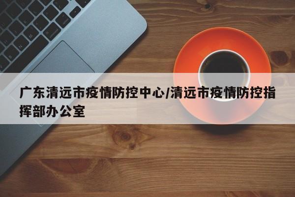 广东清远市疫情防控中心/清远市疫情防控指挥部办公室