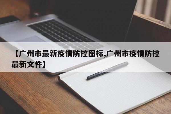【广州市最新疫情防控图标,广州市疫情防控最新文件】