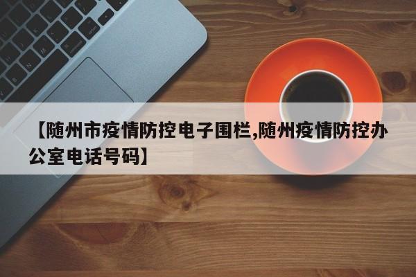 【随州市疫情防控电子围栏,随州疫情防控办公室电话号码】