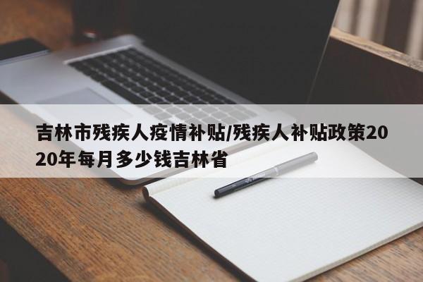 吉林市残疾人疫情补贴/残疾人补贴政策2020年每月多少钱吉林省
