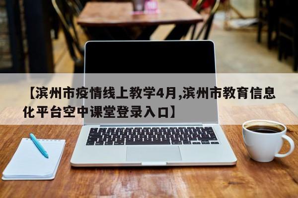 【滨州市疫情线上教学4月,滨州市教育信息化平台空中课堂登录入口】