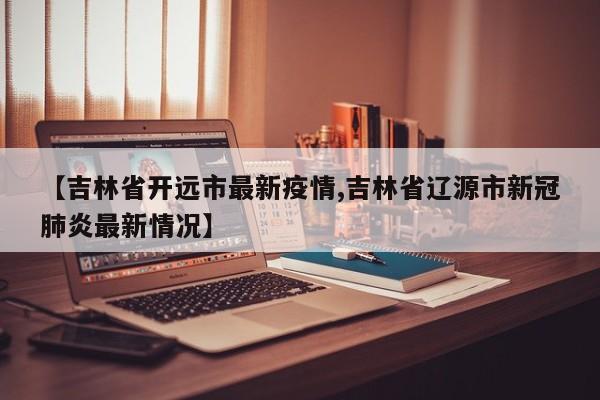 【吉林省开远市最新疫情,吉林省辽源市新冠肺炎最新情况】
