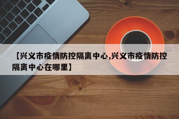 【兴义市疫情防控隔离中心,兴义市疫情防控隔离中心在哪里】