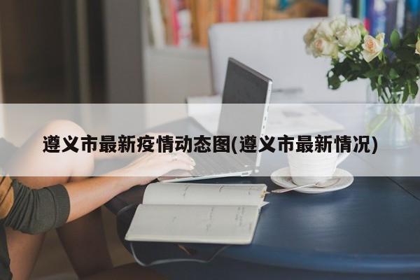 遵义市最新疫情动态图(遵义市最新情况)