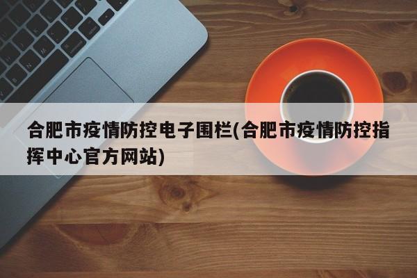 合肥市疫情防控电子围栏(合肥市疫情防控指挥中心官方网站)