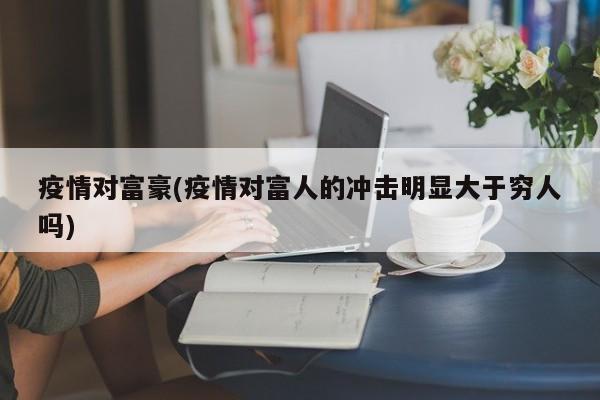 疫情对富豪(疫情对富人的冲击明显大于穷人吗)