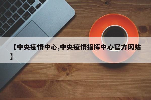 【中央疫情中心,中央疫情指挥中心官方网站】